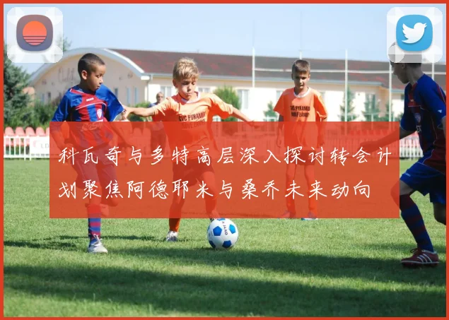 科瓦奇与多特高层深入探讨转会计划聚焦阿德耶米与桑乔未来动向
