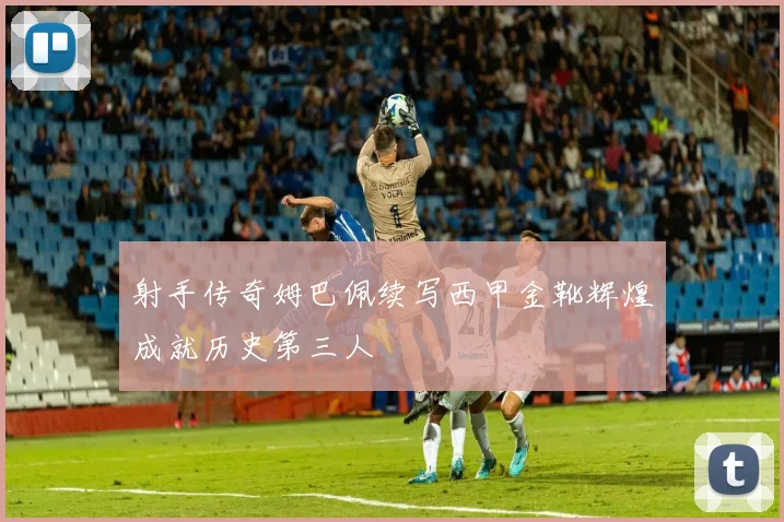 射手传奇姆巴佩续写西甲金靴辉煌成就历史第三人