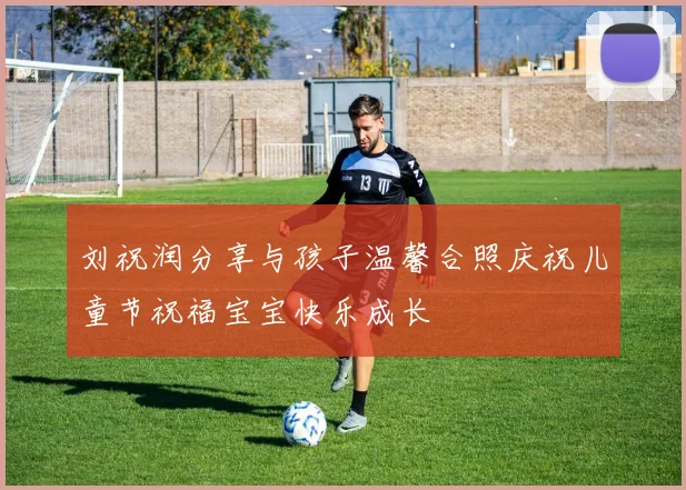 刘祝润分享与孩子温馨合照庆祝儿童节祝福宝宝快乐成长