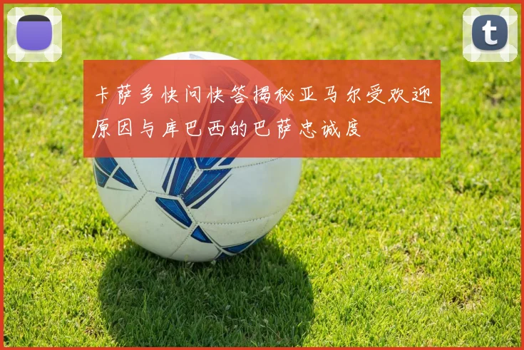 卡萨多快问快答揭秘亚马尔受欢迎原因与库巴西的巴萨忠诚度