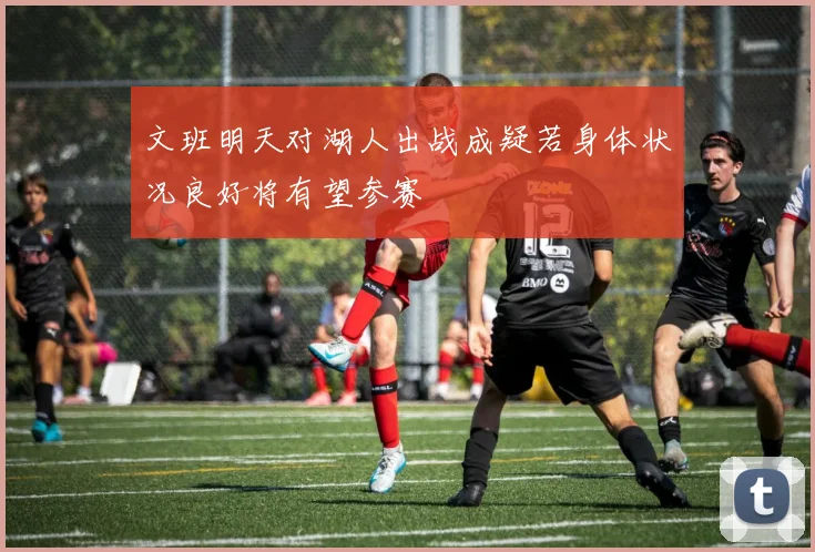 文班明天对湖人出战成疑若身体状况良好将有望参赛