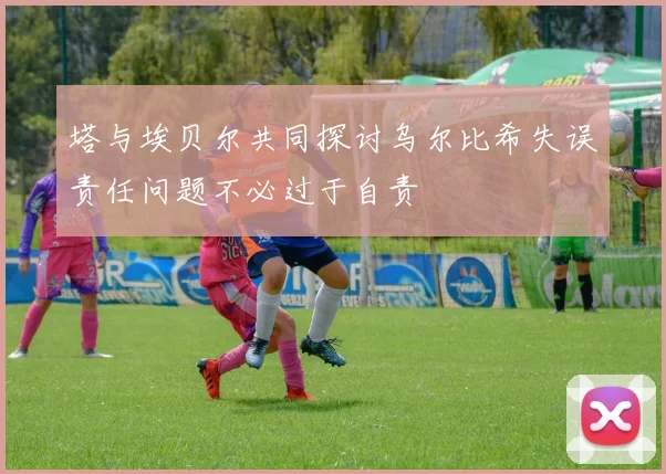 塔与埃贝尔共同探讨乌尔比希失误责任问题不必过于自责