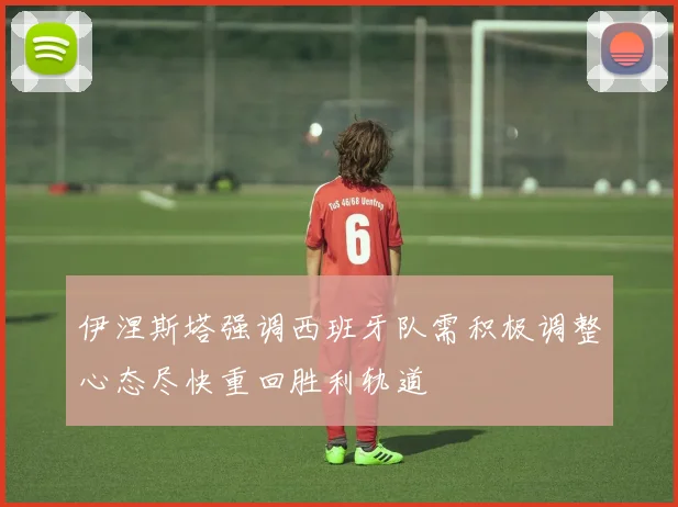 伊涅斯塔强调西班牙队需积极调整心态尽快重回胜利轨道
