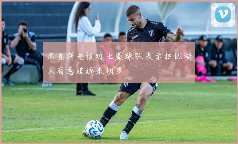 尼克斯老板对土豪球队表示担忧湖人有意追逐米切罗