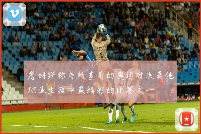 詹姆斯称与约基奇的奥运对决是他职业生涯中最精彩的比赛之一