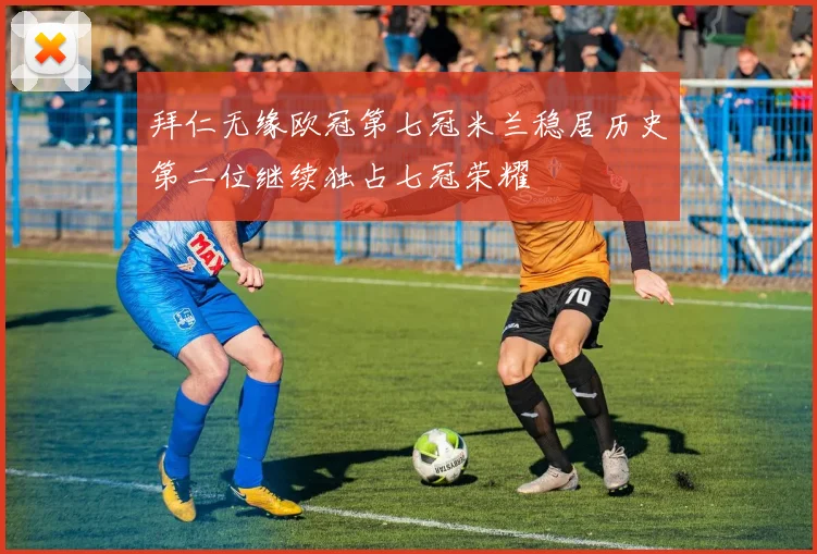 拜仁无缘欧冠第七冠米兰稳居历史第二位继续独占七冠荣耀