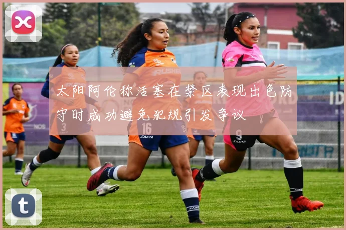 太阳阿伦称活塞在禁区表现出色防守时成功避免犯规引发争议