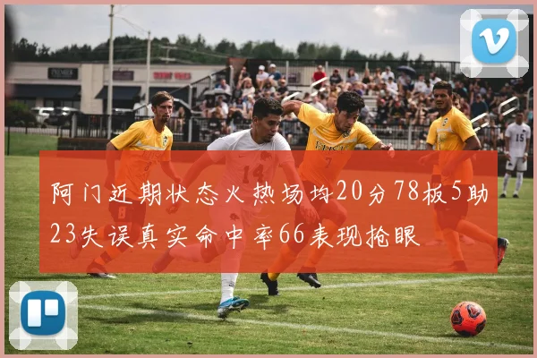 阿门近期状态火热场均20分78板5助23失误真实命中率66表现抢眼