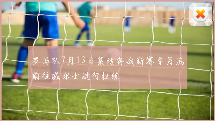 罗马队7月13日集结备战新赛季月底前往威尔士进行拉练