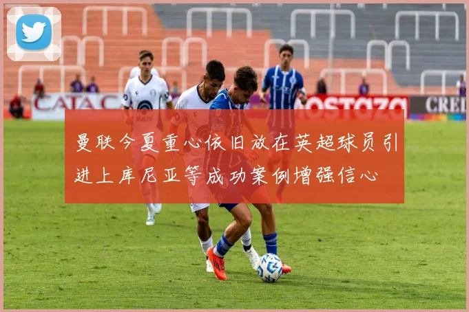 曼联今夏重心依旧放在英超球员引进上库尼亚等成功案例增强信心