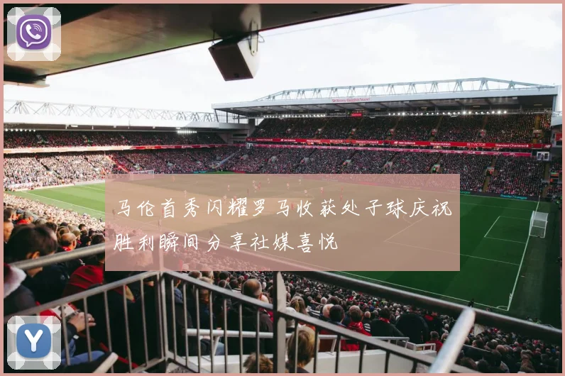 马伦首秀闪耀罗马收获处子球庆祝胜利瞬间分享社媒喜悦