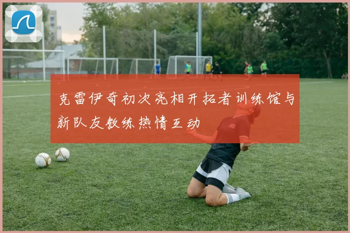 克雷伊奇初次亮相开拓者训练馆与新队友教练热情互动