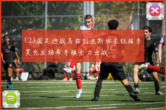 U23国足迎战乌兹别克斯坦王钰栋李昊先发杨希李镇全力出战