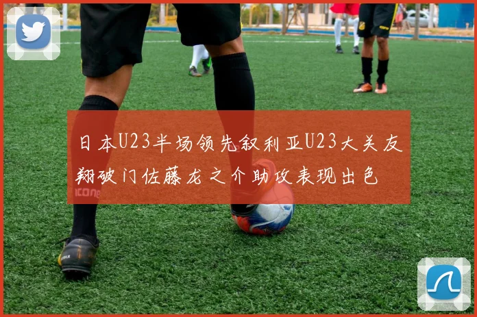日本U23半场领先叙利亚U23大关友翔破门佐藤龙之介助攻表现出色