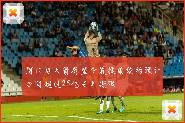 阿门与火箭有望今夏提前续约预计合同超过25亿五年期限