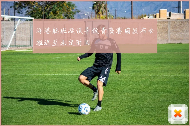 海港航班延误导致青岛赛前发布会推迟至未定时间